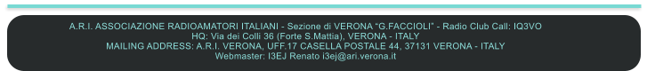 A.R.I. ASSOCIAZIONE RADIOAMATORI ITALIANI - Sezione di VERONA “G.FACCIOLI” - Radio Club Call: IQ3VO HQ: Via dei Colli 36 (Forte S.Mattia), VERONA - ITALY MAILING ADDRESS: A.R.I. VERONA, UFF.17 CASELLA POSTALE 44, 37131 VERONA - ITALY Webmaster: I3EJ Renato i3ej@ari.verona.it