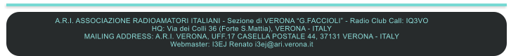 A.R.I. ASSOCIAZIONE RADIOAMATORI ITALIANI - Sezione di VERONA G.FACCIOLI - Radio Club Call: IQ3VO HQ: Via dei Colli 36 (Forte S.Mattia), VERONA - ITALY MAILING ADDRESS: A.R.I. VERONA, UFF.17 CASELLA POSTALE 44, 37131 VERONA - ITALY Webmaster: I3EJ Renato i3ej@ari.verona.it