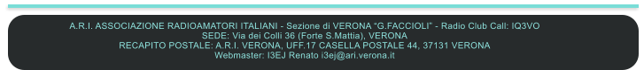 A.R.I. ASSOCIAZIONE RADIOAMATORI ITALIANI - Sezione di VERONA G.FACCIOLI - Radio Club Call: IQ3VO SEDE: Via dei Colli 36 (Forte S.Mattia), VERONA RECAPITO POSTALE: A.R.I. VERONA, UFF.17 CASELLA POSTALE 44, 37131 VERONA  Webmaster: I3EJ Renato i3ej@ari.verona.it