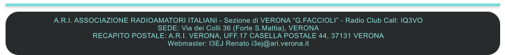 A.R.I. ASSOCIAZIONE RADIOAMATORI ITALIANI - Sezione di VERONA G.FACCIOLI - Radio Club Call: IQ3VO SEDE: Via dei Colli 36 (Forte S.Mattia), VERONA RECAPITO POSTALE: A.R.I. VERONA, UFF.17 CASELLA POSTALE 44, 37131 VERONA  Webmaster: I3EJ Renato i3ej@ari.verona.it
