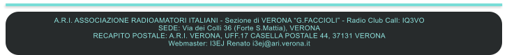 A.R.I. ASSOCIAZIONE RADIOAMATORI ITALIANI - Sezione di VERONA “G.FACCIOLI” - Radio Club Call: IQ3VO SEDE: Via dei Colli 36 (Forte S.Mattia), VERONA RECAPITO POSTALE: A.R.I. VERONA, UFF.17 CASELLA POSTALE 44, 37131 VERONA  Webmaster: I3EJ Renato i3ej@ari.verona.it